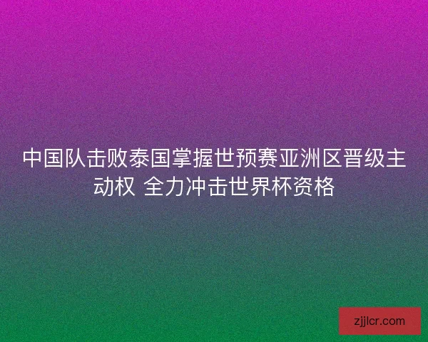 中国队击败泰国掌握世预赛亚洲区晋级主动权 全力冲击世界杯资格 中国队击败泰国掌握世预赛亚洲区晋级主动权 全力冲击世界杯资格