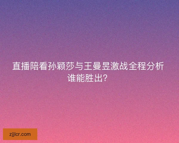 直播陪看孙颖莎与王曼昱激战全程分析 谁能胜出？