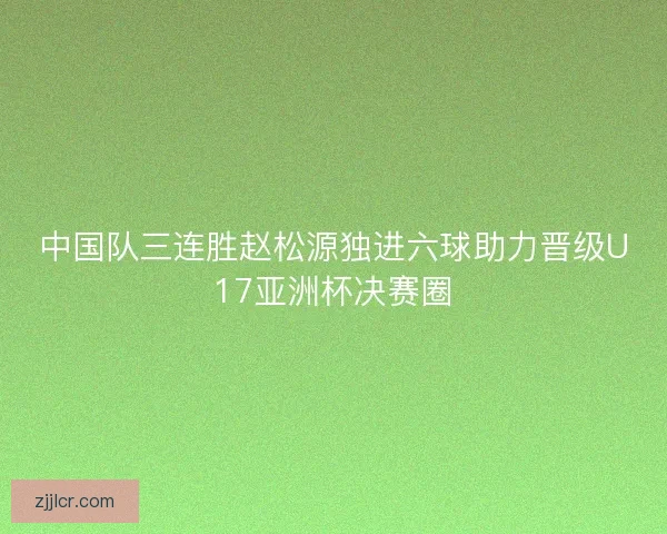 中国队三连胜赵松源独进六球助力晋级U17亚洲杯决赛圈